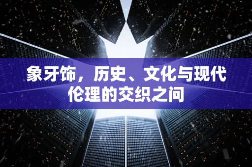 象牙饰，历史、文化与现代伦理的交织之问