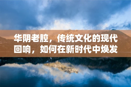 华阴老腔，传统文化的现代回响，如何在新时代中焕发新生？