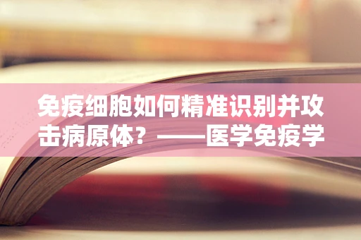 免疫细胞如何精准识别并攻击病原体？——医学免疫学中的关键问题