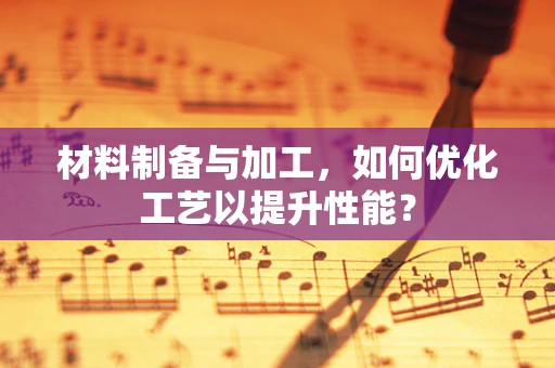材料制备与加工，如何优化工艺以提升性能？
