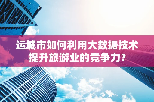 运城市如何利用大数据技术提升旅游业的竞争力？