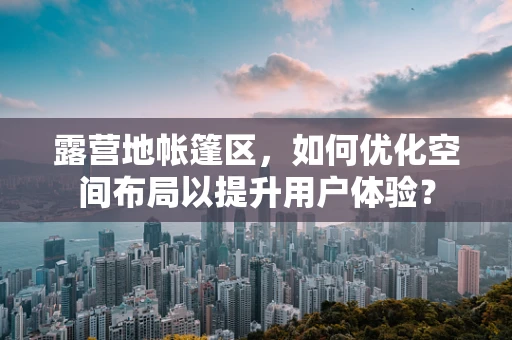 露营地帐篷区，如何优化空间布局以提升用户体验？