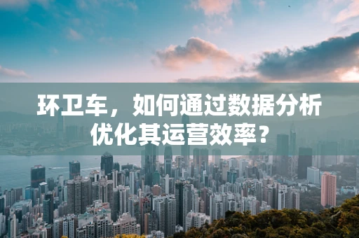 环卫车，如何通过数据分析优化其运营效率？