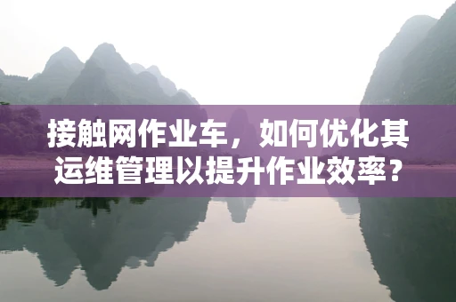 接触网作业车，如何优化其运维管理以提升作业效率？