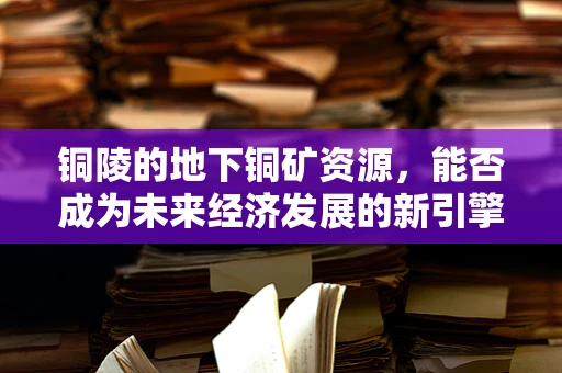 铜陵的地下铜矿资源，能否成为未来经济发展的新引擎？