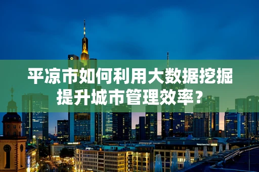 平凉市如何利用大数据挖掘提升城市管理效率？