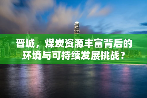晋城，煤炭资源丰富背后的环境与可持续发展挑战？