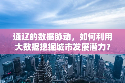 通辽的数据脉动，如何利用大数据挖掘城市发展潜力？