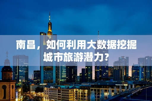 南昌，如何利用大数据挖掘城市旅游潜力？