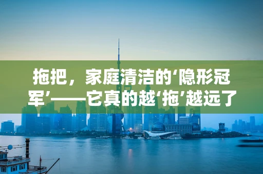 拖把，家庭清洁的‘隐形冠军’——它真的越‘拖’越远了吗？