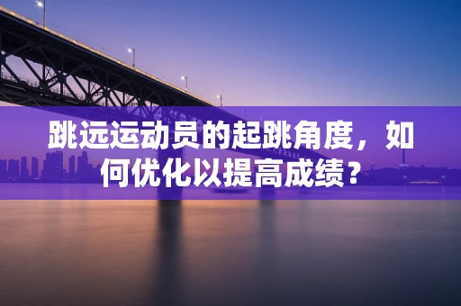 跳远运动员的起跳角度，如何优化以提高成绩？