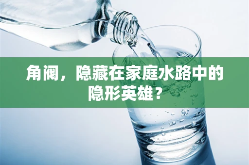 角阀，隐藏在家庭水路中的隐形英雄？