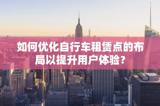 如何优化自行车租赁点的布局以提升用户体验？