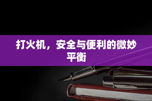 打火机，安全与便利的微妙平衡