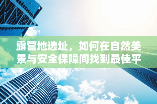 露营地选址，如何在自然美景与安全保障间找到最佳平衡？