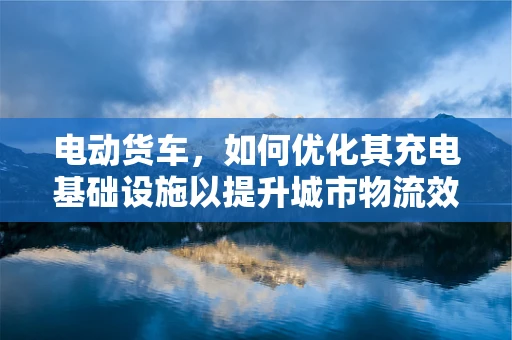 电动货车，如何优化其充电基础设施以提升城市物流效率？