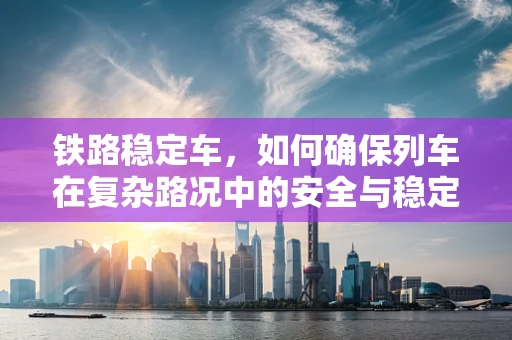 铁路稳定车，如何确保列车在复杂路况中的安全与稳定？