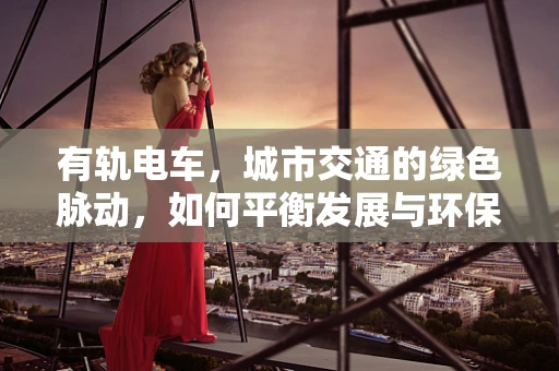有轨电车，城市交通的绿色脉动，如何平衡发展与环保？