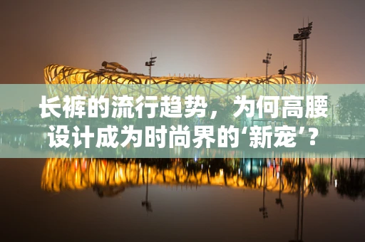 长裤的流行趋势，为何高腰设计成为时尚界的‘新宠’？