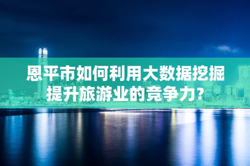 恩平市如何利用大数据挖掘提升旅游业的竞争力？