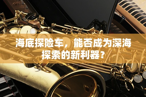 海底探险车，能否成为深海探索的新利器？
