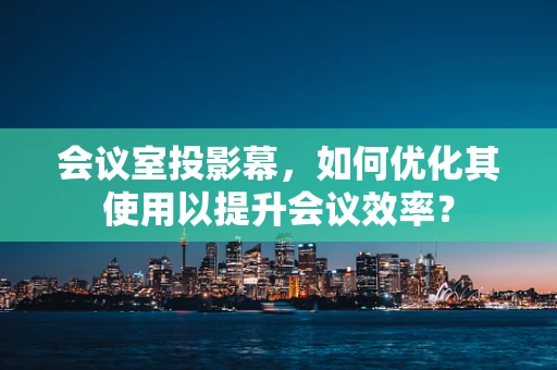 会议室投影幕，如何优化其使用以提升会议效率？