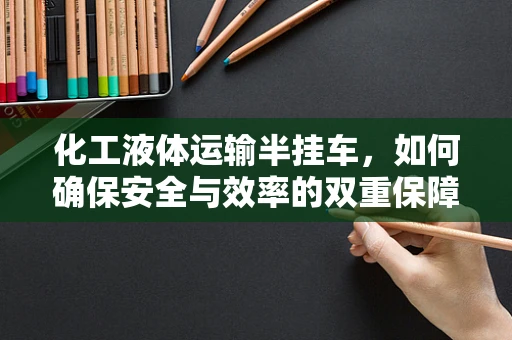化工液体运输半挂车，如何确保安全与效率的双重保障？