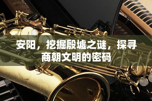安阳，挖掘殷墟之谜，探寻商朝文明的密码