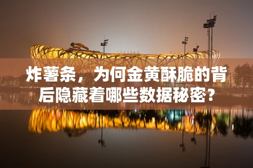 炸薯条，为何金黄酥脆的背后隐藏着哪些数据秘密？