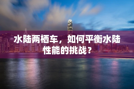 水陆两栖车，如何平衡水陆性能的挑战？