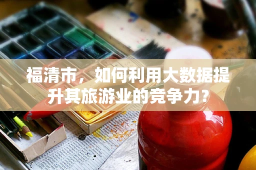 福清市，如何利用大数据提升其旅游业的竞争力？