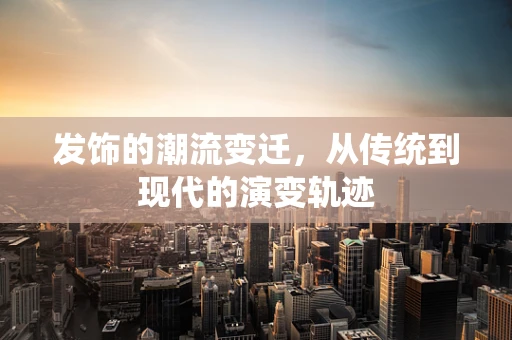发饰的潮流变迁，从传统到现代的演变轨迹