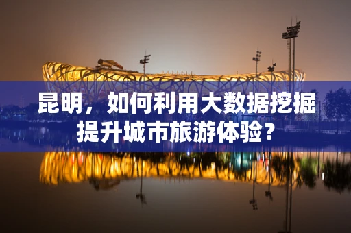 昆明，如何利用大数据挖掘提升城市旅游体验？