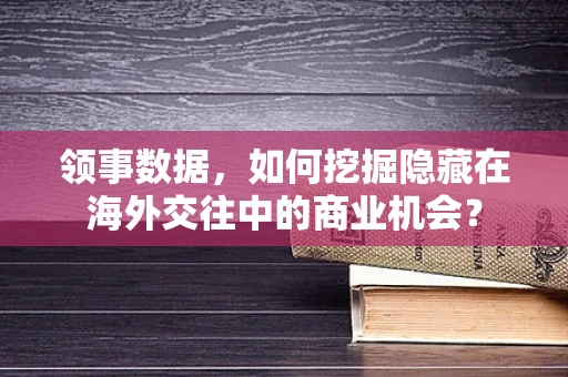 领事数据，如何挖掘隐藏在海外交往中的商业机会？