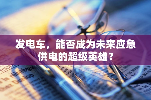 发电车，能否成为未来应急供电的超级英雄？