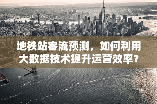 地铁站客流预测，如何利用大数据技术提升运营效率？