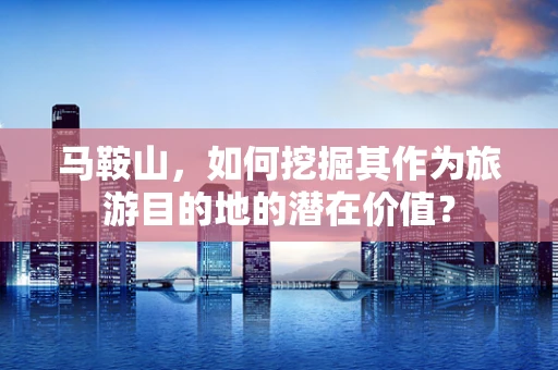 马鞍山，如何挖掘其作为旅游目的地的潜在价值？