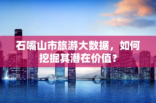 石嘴山市旅游大数据，如何挖掘其潜在价值？