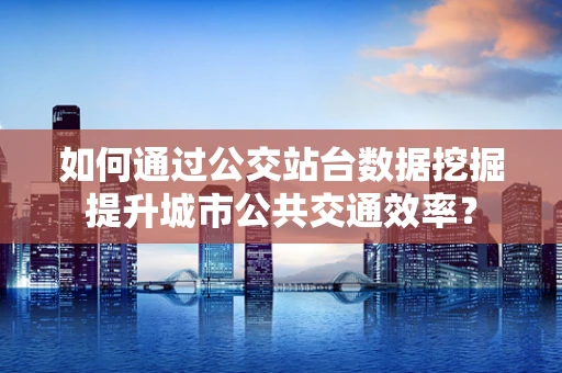 如何通过公交站台数据挖掘提升城市公共交通效率？