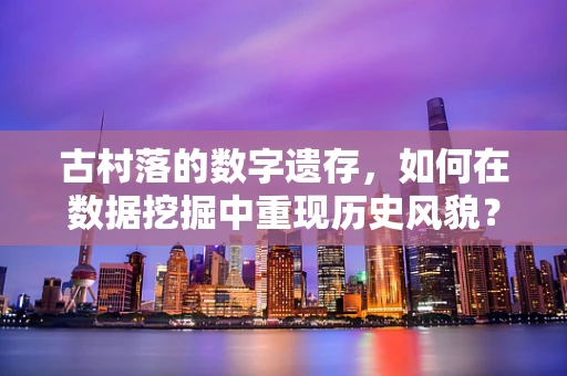 古村落的数字遗存，如何在数据挖掘中重现历史风貌？