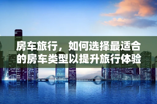 房车旅行，如何选择最适合的房车类型以提升旅行体验？