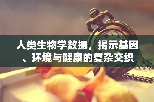 人类生物学数据，揭示基因、环境与健康的复杂交织