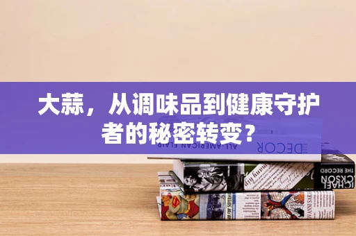 大蒜，从调味品到健康守护者的秘密转变？