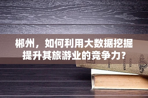 郴州，如何利用大数据挖掘提升其旅游业的竞争力？