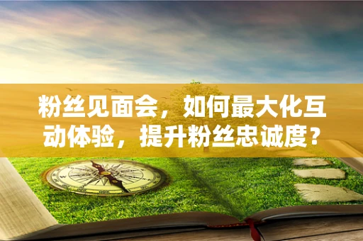 粉丝见面会，如何最大化互动体验，提升粉丝忠诚度？