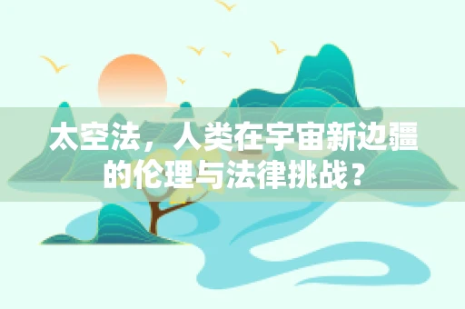 太空法，人类在宇宙新边疆的伦理与法律挑战？