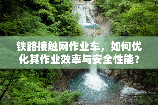 铁路接触网作业车，如何优化其作业效率与安全性能？