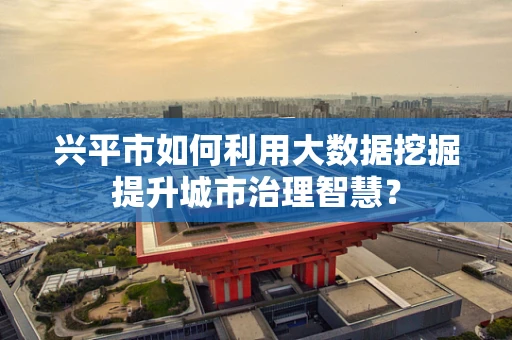 兴平市如何利用大数据挖掘提升城市治理智慧？