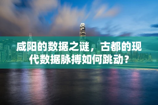 咸阳的数据之谜，古都的现代数据脉搏如何跳动？