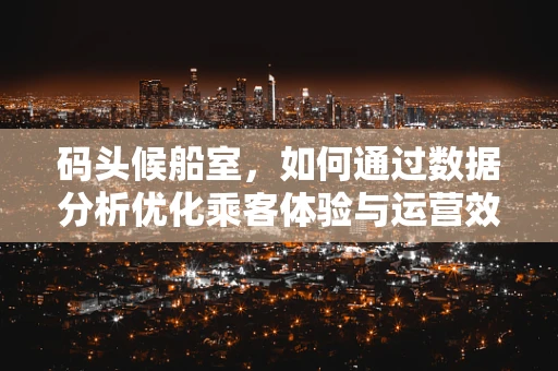 码头候船室，如何通过数据分析优化乘客体验与运营效率？
